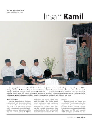 Prof. Dr. Nasarudin Umar
Dewan Penasehat ICMI Pusat



                                                           Insan Kamil




   Apa yang dimasud insan kamil? Dalam bahasa Al Qur'an, manusia dalam kapasitasnya sebagai makhluk
biologis disebut Al Basyar. Kapasitas manusia sebagai makhluk sosial disebut An-Nas. Kapasitas manusia
sebagai makhluk biologis utama disebut Bani Adam. Al Qur'an menyebutkan insan itu kapasitas manusia
separuh unsur gaib dan unsur syahadah. Karena itu manusia secara wujud disebut insan kamil (Manusia
Paripurna). Karena separuh wujudnya masuk kategori alam syahadah dan separuh lagi gaib.

Hand-Made Allah                             disebutkan, roh manusia adalah hand-     gaib (roh).
    Syahadah ada dua macam. Syahadah        made Allah SWT : Aku ciptakan manusia        Makanya manusia jasa disebut micro
artinya nyata. Ada alam nyata mutlak,       melalui buahtanganku. Apa maksudnya?     cosmos, karena ia miniatur alam raya. Alam
seperti mineral, tanah, dsb. Kita berasal   Manusia disebut insan kamil karena dia   raya bersimpul pada manusia. Itulah
dari tanah. Ada lagi yang di atasnya        menghimpun selur uh jenis-jenis          sebabnya manusia disebut khalifah.
sedikit, yaitu tumbuh-tumbuhan, hewan,      makhluk yang ada; unsur tanah, unsur     Karena yang mampu merepresentasikan
dsb. Juga ada unsur gaibnya karena kita     tumbuh-tumbuhan (dari kecil tumbuh       Allah dalam satu hal hanya manusia.
ada roh. Bahkan dalam Al Qur'an             menjadi besar), unsur hewan dan unsur    Tidak mungkin makhluk-makhluk


                                                                                               Desember 2011 | MEDIA ICMI | 11
 