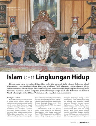 Azyumardi Azra
Dewan Penasehat ICMI Pusat




Islam dan Lingkungan Hidup
   Kita memang patut bersyukur. Kalau tidak, maka kita termasuk kufur nikmat. Indonesia adalah
sebuah negeri yang mendapat rahmat Allah yang luar biasa. Tidak ada negeri yang sehijau dan sekaya
Indonesia sumber daya alamnya. Kalu kita terbang naik haji atau umroh, begitu lepas dari ujung pulau
Sumatera, masih ada hutan, sampai ke Jeddah hutannya hampir tidak ada. Kalaupun ada hutan di
Arafah sekarang itu berkat Diknas Pertamanan DKI yang dulu menanam di sana.

Paradigma Tauhidi                            baru dari sudut sumber daya alam. Belum      mengenai lingkungan hidup. Karena
    Kalau kita bandingkan dengan hutan       lagi dari Sumber Daya Manusia (SDM).         dalam proses Islam di lingkungan hidup
di Korea Selatan, hijaunya paling saat       Jadi luar biasa potensi kita. Makanya kita   itu beranjak dari paradigma tauhidi;
musim semi sampai musim gugur. Setelah       harus banyak bersyukur dan                   menyatu. Manusia menyatu dengan
masuk musim dingin hutannya tinggal          berterimakasih kepada Allah atas negara      lingkungannya. Tauhid bukan hanya
kayu-kayu meranggas kecuali pinus. Di        dan bangsa ini.                              artinya mengesakan Allah tapi juga
Skandinavia dan Frankfurt. Hutannya              Alhamdulillah ICMI bisa berdiri          komprehensif. Kita tidak bisa hidup
hijau hanya selama 8-9 bulan. Kalau di       paling depan dalam hal ini. sekarang         sendiri. Kita punya kaitan dengan
Indonesia hutan hijau sepanjang tahun.       persoalannya kalau bicara konservasi         tumbuh-tumbuhan, hewan, mahluk
Bahkan kalau tongkat kayu kita lempar        hutan. Tidak ada agama lain kecuali Islam    ciptaan Allah yang mati (tanah, batubara),
jadi tanaman, begitu kata sebuah lagu. Itu   yang paling lengkap dalam ajaran             dsb. Hubungannya harmonis. Begitu kita



                                                                                                    Desember 2011 | MEDIA ICMI | 19
 