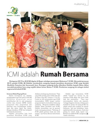 muktamar v



MUKTAMAR V ICMI 2010




ICMI adalah Rumah Bersama
   Peringatan HUT ke-20 ICMI digelar di Bogor sekaligus penutupan Muktamar V ICMI. Menandai perayaan
HUT, pendiri ICMI, BJ Habibie memberikan tumpeng kepada presidium demisioner ICMI yang diwakili
Muslimin Nasution dan Azyumardi Azra. Potongan tumpeng kedua diberikan Habibie kepada Ilham Akbar
mewakili presidium baru yang terpilih dalam forum Munas V ICMI. Pemberian tumpeng ini sebagai simbol
regenerasi di tubuh ICMI.

Generasi Muda Pegang Peran               dinilainya berlangsung demokratis. "Tapi         Habibie juga menyatakan, ICMI
    Dalam kesempatan itu, Habibie        yang lebih penting, harus lebih baik dari   adalah "rumah"-nya. Karena itu, dia
mengharapkan agar hari jadi ke-20 ICMI   20 tahun yang lalu," katanya (7/12/10).     meminta ICMI dijaga dan harus lebih
dijadikan momentum untuk                 Untuk itu, dia menyarankan agar ICMI        baik dari sebelumnya.        "Saya mau
memfokuskan diri ke arah penguatan       memantapkan SDM bangsa melalui              menyampaikan bahwa ada pepatah,
sumber daya manusia (SDM) melalui        penguatan iptek serta kualitas imtak yang   'setinggi-tingginya burung terbang pasti
penguasaan ilmu pengetahuan dan          seimbang. Mengenai terpilihnya Ilham        kembali ke sarang'. Ini sarang ICMI. Ini
teknologi serta keseimbangan kualitas    Habibie dalam presidium baru ICMI,          adalah rumah para cendekia di seluruh
iman dan takwa (iptek dan imtak).        Habibie menuturkan, saat ini generasi       Indonesia. Apa pun kedudukan Anda,
Dengan demikian, ICMI bisa berkiprah     muda memegang peranan. "Sekarang di         apakah presiden atau apa pun, Anda akan
lebih dari dua dasawarsa.                ICMI adalah generasi muda atau anak         pulang ke rumah Anda seperti saya.
    Habibie menyambut baik hasil         remaja,” ujar Ketua Dewan kehormatan        Rumah saya adalah ICMI," pungkasya.
pemilihan Presidium ICMI yang            ICMI.                                       Sumber: suara karya


                                                                                               Desember 2011 | MEDIA ICMI | 25
 