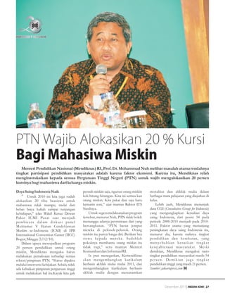 PTN Wajib Alokasikan 20 % Kursi
Bagi Mahasiwa Miskin
   Menteri Pendidikan Nasional (Mendiknas) RI, Prof. Dr. Mohammad Nuh melihat masalah utama rendahnya
tingkat partisipasi pendidikan masyarakat adalah karena faktor ekonomi. Karena itu, Mendiknas telah
menginstruksikan kepada semua Perguruan Tinggi Negeri (PTN) untuk wajib mengalokasikan 20 persen
kursinya bagi mahasiswa dari keluarga miskin.

Daya Saing Indonesia Naik                    pernah miskin saja, ngurusi orang miskin   moralitas dan akhlak mulia dalam
    •g Untuk 2010 ini kita juga sudah        kok hitung-hitungan. Kita ini semua kan    berbagai mata pelajaran yang diajarkan di
alokasikan 20 ribu beasiswa untuk            orang miskin. Kita pakai dasi saja baru    kelas.
mahasiswa tidak mampu, mulai dari            kemarin sore,” ujar mantan Rektor ITS          Lebih jauh, Mendiknas menunjuk
bebas biaya kuliah sampai tunjangan          Surabaya.                                  data CGI (Consultative Group for Indonesia)
kehidupan,” jelas Wakil Ketua Dewan              Untuk segera melaksanakan program      yang mengungkapkan kenaikan daya
Pakar ICMI Pusat saat menjadi                tersebut, menurut Nuh, PTN tidak boleh     saing Indonesia, dari posisi 54 pada
pembicara dalam diskusi panel                menunggu adanya permintaan dari yang       periode 2008-2010 menjadi pada 2010-
Muktamar V Ikatan Cendekiawan                bersangkutan. “PTN harus jemput            2011. Faktor utama yang menunjang
Muslim se-Indonesia (ICMI) di IPB            mereka di pelosok-pelosok. Orang           peningkatan daya saing Indonesia itu,
International Convention Center (IICC)       miskin itu punya harga diri. Berikan bea   menurut dia, karena naiknya tingkat
Bogor, Minggu (5/12/10).                     siswa kepada mereka. Sudahlah              pendidikan dan kesehatan, yang
    Dalam upaya mewujudkan program           pokoknya membantu orang miskin itu         m e n y e b a b k a n ke n a i k a n t i n g k a t
20 persen pendidikan untuk orang             tidak rugi,” seru mantan Menteri           kesejahteraan masyarakat. Meski
miskin, Mendiknas mengaku harus              Komunikasi dan Informasi RI.               demikian, Mendiknas mengakui rasio
melakukan pemaksaan terhadap semua               Ia pun menegaskan, Kemendiknas         tingkat pendidikan masyarakat masih 54
rektor/pimpinan PTN. “Harus dipaksa          akan mengembangkan kurikulum               persen. Demikian juga tingkat
melalui intervensi kebijakan. Sebab, tidak   berbasis akhlak mulia mulai 2011, dan      pendidikan tinggi yang masih 21 persen.
ada kebaikan pimpinan perguruan tinggi       mengembangkan kurikulum berbasis           Sumber: jakartapress.com
untuk melakukan hal itu.Kayak kita gak       akhlak mulia dengan menanamkan


                                                                                                    Desember 2011 | MEDIA ICMI | 27
 