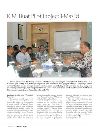 ICMI Buat Pilot Project i-Masjid




   Ikatan Cendekiawan Muslim se-Indonesia (ICMI) bekerjasama dengan Dewan Masjid, Badan Amil Zakat
Nasional (BAZNAS), dan beberapa organisasi lain membuat pilot project i-Masjid. Tujuannya untuk
memberdayakan masjid sebagai tempat pemberdayaan umat."Paling tidak ada dua hal lagi yang bisa
dikembangkan di masjid. Pertama pendidikan dan kedua untuk komersil," ujar Ketua Presidium ICMI Ilham
Habibie, saat berkunjung ke Republika, Jakarta (16/07).

Kegiatan Masjid dan Teknologi            dengan menggunakan internet. Sehingga        teknologi informasi itu, sehingga akan
Informasi                                dapat dipelajari bersama. "Ada proses        jauh lebih bermanfaat.
    Menurutnya, masjid juga cocok        pendidikan di sana," kata Ilham.                  Saat ini, untuk melancarkan pilot
untuk kegiatan komersil. Yaitu dengan        Lalu dari sisi komersialnya, teknologi   project itu, ICMI dan beberapa organisasi
menyediakan tempat bagi pedagang kecil   informasi itu bisa dijadikan sebagai         yang lain sedang mengidentifikasi daerah
di sekitar masjid. Hal tersebut justru   tempat pemasaran atau transaksi              dan masjid-masjid mana saja yang akan
menunjukan kegiatan yang menyentuh       komersial. Saat ini internet memegang        digunakan untuk rencana ini. Proyek ini
rakyat.Kemudian terkait i-Masjid itu     peranan penting dalam dunia                  akan dimulai di beberapa masjid terlebih
sendiri, ICMI dan rekanannya itu ingin   bisnis.Deng an ada i-Masjid ini              dahulu, untuk melihat seberapa
mengkombinasikan antara kegiatan         diharapakan setiap mempunyai akses dan       bermanfaat teknologi tersebut. "Kalau
masjid dengan tekonologi informasi.      fasilitas yang menunjang, ser ta             ini bagus baru mungkin bisa jadi program
Kegiatan, pembelajara, ataupun kajian    keberadaan manajer IT. Manajer IT ini        nasional” ujar Ilham.
tersebut dapat diakses dan disebarkan    bisa juga mengajarkan penggunaan             sumber: republika.co.id




Desember 2011 | MEDIA ICMI | 32
 