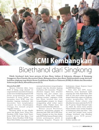 ekonomi




                      ICMI Kembangkan
                 Bioethanol dari Singkong
   Pabrik bioethanol skala besar pertama di Jawa Barat, bahkan di Indonesia, dibangun di Kampung
Nanggewer, Desa Cijambe, Kecamatan Cikelet, Kabupaten Garut, Jawa Barat. Pabrik produksi energi alternatif
berbahan singkong yang dirintis Ikatan Cendekiawan Muslim se-Indoensia (ICMI) ini dibuka dan diresmikan
Gubernur Jawa Barat, Ahmad Heryawan (11/1).
Dimulai Pada 2009                        memang berkomitmen mengembangkan                     berkerjasama dengan Koperasi Garsel
    Menurut Gubernur Jabar, karya        program yang bisa dirasakan langsung                 dan BMT Darul Taqwa.
ICMI di bidang energi alternatif ini     manfaatnya oleh masyarakat. “Program                     Pada akhir Juli 2009, lanjut,
sangat membantu masyarakat. Karena itu   dikatakan berguna kalau dirasakan                    Muhtarom, mesin bioethanol sudah
ia akan terus mendukung program ICMI     langsung oleh akar rumput atau                       terpasang dan mulia diujicobakan. Dari
dalam pengembangan program               masyarakat. ICMI selalu memiliki                     hasil uji coba mesin selama tiga pekan
bioethanol di Garut Selatan. “Ini        pedoman tersebut,” ungkapnya. ICMI,                  dengan bahan baku empat ton singkong,
merupakan karya ICMI yang bisa           kata Ilham, bertekad akan terus                      mampu menghasilkan 200 liter
dirasakan langsung manfaatnya oleh       mengembangkan program itu dengan                     bioethanol. Kadar ethanol yang
masyarakat. Saya mengharapkan            menggandeng pihak terkait seperti                    dihasilkan bervariasi, mulai dari 96, 95, 94
program ini terus dikembangkan           Pemprov Jabar, Pemkab Garut dan                      dan 91 persen. Terjadi fluktuatif kadar
sehing g a bisa menjadi prog ram         Kementerian Sumber Daya Mineral.                     ini, imbuh dia, karena mesin tersebut
unggulan,” katanya.                          M a n a j e r p r oy e k B i o e t h a n o l ,   belum berjalan secara normal. Keadaan
    Peresmian pabrik ini juga dihadiri   Muhtarom, menyebutkan, program ini                   ini berlangsung selama tiga bulan. “ Saat
antara lain Bupati Garut Aceng Fikri,    dirancang pada 2008 oleh ICMI Pusat.                 ini mesin bisa berjalan secara normal
Presidium ICMI, Nanat Fatah Natsir,      Namun, program ini baru bisa dimulai                 sehingga bioethanol yang dihasilkan
Ketua ICMI Orwil Jawa Barat, Uton        pada 2009 berkat bantuan Pemprov Jabar               berkadar antara 92-95 persen,”
Ruston. Ketua Presidium ICMI Pusat,      melalui pembangunan pabrik di                        pungkasnya.
Ilham Akbar Habibie, mengatakan, ICMI    Kampung Nangewer. Program ini                        Sumber: republika. co.id


                                                                                                         Desember 2011 | MEDIA ICMI | 33
 