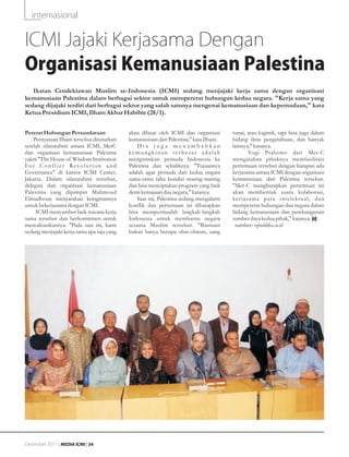 internasional


ICMI Jajaki Kerjasama Dengan
Organisasi Kemanusiaan Palestina
   Ikatan Cendekiawan Muslim se-Indonesia (ICMI) sedang menjajaki kerja sama dengan organisasi
kemanusiaan Palestina dalam berbagai sektor untuk mempererat hubungan kedua negara. "Kerja sama yang
sedang dijajaki terdiri dari berbagai sektor yang salah satunya mengenai kemanusiaan dan kepemudaan," kata
Ketua Presidium ICMI, Ilham Akbar Habibie (28/1).


Pererat Hubungan Persaudaraan                   akan dibuat oleh ICMI dan organisasi       tunai, atau logistik, tapi bisa juga dalam
    Pernyataan Ilham tersebut dituturkan        kemanusiaan dari Palestina," kata Ilham.   bidang ilmu pengetahuan, dan banyak
setelah silaturahmi antara ICMI, MerC               Dia juga menambahkan                   lainnya," katanya.
dan organisasi kemanusiaan Palestina            kemungkinan terbesar adalah                       Yogi Prabowo dari Mer-C
yakni "The House of Wisdom Institution          mengirimkan pemuda Indonesia ke            mengatakan pihaknya memfasilitasi
Fo r C o n f l i c t Re s o l u t i o n a n d   Palestina dan sebaliknya. "Tujuannya       pertemuan tersebut dengan harapan ada
Governance" di kantor ICMI Center,              adalah agar pemuda dari kedua negara       kerjasama antara ICMI dengan organisasi
Jakarta. Dalam silaturahmi tersebut,            sama-sama tahu kondisi masing-masing       kemanusiaan dari Palestina tersebut.
delegasi dari organisasi kemanusiaan            dan bisa menciptakan program yang baik     "Mer-C mengharapkan pertemuan ini
Palestina yang dipimpin Mahmoud                 demi kemajuan dua negara," katanya.        akan membentuk suatu kolaborasi,
Elmadhoun menyatakan keinginannya                   Saat ini, Palestina sedang mengalami   ker jasama para intelektual, dan
untuk bekerjasama dengan ICMI.                  konflik dan pertemuan ini diharapkan       mempererat hubungan dua negara dalam
     ICMI menyambut baik wacana kerja           bisa mempermudah langkah-langkah           bidang kemanusiaan dan pembangunan
sama tersebut dan berkomitmen untuk             Indonesia untuk membantu negara            sumber daya kedua pihak," katanya.
merealisasikannya. "Pada saat ini, kami         sesama Muslim tersebut. "Bantuan            sumber: republika.co.id
sedang menjajaki kerja sama apa saja yang       bukan hanya berupa obat-obatan, uang




Desember 2011 | MEDIA ICMI | 34
 