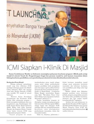 ICMI Siapkan i-Klinik Di Masjid
   Ikatan Cendekiawan Muslim se-Indonesia menyiapkan pelayanan kesehatan program i-Klinik pada setiap
masjid di seluruh Tanah Air. Pengembangan fungsi dan peranan masjid ke arah layanan masyarakat dalam
bidang kesehatan, pendidikan, serta pemberdayaan ekonomi ini akan direalisasikan mulai tahun ini.

Berdayakan Peran Masjid                         memberdayakan peran masjid sebagai         Klinik bertujuan menjadikan masjid
      Peluang perluasan pemanfaatan             sarana untuk tempat pemberdayaan           sebagai pusat pelayanan kesehatan
masjid yang akan dilakukan ICMI                 kegiatan pendidikan demi peningkatan       masyarakat dan informasi kesehatan,
mendapat dukungan penuh dari Majelis            iman dan taqwa," ujarnya dalam Seminar     serta pendidikan pola hidup sehat bagi
Ulama Indonesia (MUI) dan Yayasan               Nasional dan Soft Launching: Konsep i-     masyarakat.
Amal bakti Muslim Pancasila (YAMP)              Health di Masjid-Masjid se-Indonesia           "Melalui i-Klinik akan dijalankan
yang memiliki 999 masjid di seluruh             Dalam Rangka menyehatkan Bangsa            program penilaian status kesehatan
Indonesia.                                      yang Sakit: "Revitalisasi Peran Umat       pribadi, program pengendalian penyakit
       Menurut Ketua Koordinasi                 Islam Dalam Upaya Kesehatan berbasis       atau faktor risiko, pendidikan kesehatan,
Kesejahteraan dan Kesehatan ICMI                Masyarakat", Jakarta (27/7).               imunisasi dan juga sampai kepada
Fachmi Idris, peluncuran program i-                 Fachmi menjelaskan program ini         konseling individu," ungkapnya.
Klinik merupakan tindaklanjut dari nota         diharapkan mampu menopang program                Seminar dan acara peluncuran itu
kesepahaman yang ditandatangani oleh            Indonesia Sehat 2020 dan capaian MDGs      juga dihadiri Presidium ICMI, Sugiharto
ICMI dengan Dewan Masjid Indonesia              sebagai bagian dari dukungan ICMI          dan Marwah Daud Ibrahim serta segenap
(DMI), Badan Amil Zakat Nasional                terhadap salah satu strategi Kementerian   Majelis Pengurus Pusat ICMI dan
(Baznas) dan Koperasi Khairu Ummah              Kesehatan, yakni meningkatkan              masyarakat pemerhati dunia kesehatan.
sekalu badan otonom ICMI yang                   pemberdayaan masyarakat, swasta dan        sumber: bisnis.com
melaksanakan program i-Klinik.                  masyarakat madani.
   " Tu j u a n p r o g r a m i n i u n t u k       Selain itu, lanjutnya, peluncuran i-


Desember 2011 | MEDIA ICMI | 36
 
