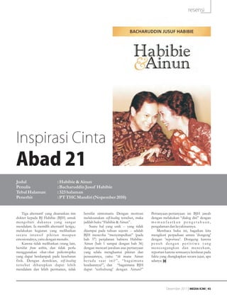resensi




Inspirasi Cinta
Abad 21
Judul                      : Habibie & Ainun
Penulis                    : Bacharuddin Jusuf Habibie
Tebal Halaman              : 323 halaman
Penerbit                   : PT THC Mandiri (Nopember 2010)


    Tiga alternatif yang disarankan tim    bersifat simtomatis. Dengan motivasi       Pertanyaan-pertanyaan ini BJH jawab
dokter kepada BJ Habibie (BJH) untuk       melaksanakan self-healing tersebut, maka   dengan melakukan “dialog diri” dengan
mengobati dukanya yang sangat              jadilah buku “Habibie & Ainun” .           memanfaatkan pengetahuan,
mendalam. Ia memilih alternatif ketiga,:       Suatu hal yang unik -- yang tidak      pengalaman dan keyakinannya.
melakukan kegiatan yang melibatkan         dijumpai pada tulisan sejenis -- adalah        Membaca buku ini, bagaikan kita
secara intensif pikiran maupun             BJH mencoba “menyimpulkan” (pada           mengikuti perpaduan antara 'dongeng'
emosionalnya, yaitu dengan menulis.        bab 37) perjalanan bahtera Habibie-        dengan 'reportase'. Dongeng karena
    Karena tidak melibatkan orang lain,    Ainun (bab 1 sampai dengan bab 36)         penuh dengan peristiwa yang
bersifat from within, dan tidak perlu      dengan mencari jawaban atas pertanyaan     menceng angkan dan mencekam,
menggunakan obat-obat psikotropika         yang selalu menghantui pikiran dan         reportasi karena semuanya berdasar pada
yang dapat berdampak pada kesehatan        perasaannya, yaitu: “di mana Ainun         fakta yang diungkapkan secara jujur, apa
fisik. Dengan demikian, self-healing       berada saat ini?”, “bagaimana              adanya.
tersebut diharapkan dapat lebih            keadaannya?”, dan “bagaimana BJH
mendalam dan lebih permanen, tidak         dapat 'terhubung' dengan Ainun?”




                                                                                                Desember 2011 | MEDIA ICMI | 45
 