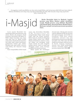 editorial


    •g•cSesungguhnya masjid yang didirikan atas dasar takwa (masjid Quba), sejak hari pertama adalah lebih patut kamu shalat di
        dalamnya. Di dalamnya ada orang-orang yang ingin membersihkan diri. Dan Allah menyukai orang-orang yang bersih,”
                                                        (QS at-Taubah [9]: 108)




i-Masjid
                                                                       Ketika Rasulullah hijrah ke Madinah, langkah
                                                                   pertama yang Beliau lakukan adalah mendirikan
                                                                   masjid. Masjid pertama yang didirikan Rasulullah
                                                                   ialah Masjid Quba, disusul pendirian Masjid Nabawi.
                                                                   Keduanya menjadi awal pusat persemaian peradaban
                                                                   Islam.

    Lewat masjid, Rasulullah Saw             sesuai yang dicontohkan Rasulullah,           ekonomi umat. Ada dua peran ekonomi
membangun kultur masyarakat baru yang        ICMI menggulirkan ide                         yang bisa dijalankan ICMI yaitu ekonomi
islamis, dinamis, dan progresif sebuah       mengembangkan fungsi masjid sebagai           dari aspek konseptual dan riil. Dari sisi
komunitas yang disebut oleh Robert N.        fungsi niaga dan layanan kesehatan.           konseptual, ICMI har us mampu
Bellah sebagai masyarakat yang sangat        Bukan hanya itu, masjid pun dilengkapi        memberikan alternatif bagi pola
maju pada masa itu. Masjid menjadi           dengan fasilitas internet atau i-Masjid.      pembangunan ekonomi saat ini agar tidak
sentra utama seluruh aktivitas keumatan,     Wujud pemberdayaan masjid itu antara          merugikan umat. Pada aspek riil, ICMI
baik dalam aspek tarbiyah (pembinaan),       lain dengan cara melengkapi masjid            dengan potesi jaringan yang kuat tersebar
pembentukan karakter para sahabat.           dengan manajer TI untuk mengelola             di daerah, langsung membangun
Demikian pula aspek politik, ekonomi,        jaringan internet. Selain itu masjid juga     ekonomi umat melalui pemberdayaan
sosial budaya, dan menyusun strategi         dilengkapi tempat untuk berniaga,             ekonomi masyarakat bawah melalui
perang.                                      pendidikan dan layanan kesehatan.             pesantren, koperasi dan UMKM.
    Guna mengembalikan khittah masjid            Dalam agenda aksi membangun
                                                    Prof. Dr. Husni Rahim




Desember 2011 | MEDIA ICMI | 06
 