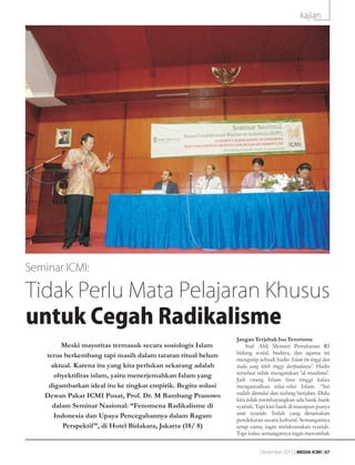 kajian




Seminar ICMI:

Tidak Perlu Mata Pelajaran Khusus
untuk Cegah Radikalisme
                                                              Jangan Terjebak Isu Terorisme
        Meski mayoritas termasuk secara sosiologis Islam          Staf Ahli Menteri Pertahanan RI
   terus berkembang tapi masih dalam tataran ritual belum     bidang sosial, budaya, dan agama ini
                                                              mengutip sebuah hadis: Islam itu tinggi dan
     aktual. Karena itu yang kita perlukan sekarang adalah    tiada yang lebih tinggi daripadanya'. Hadis
      obyektifitas islam, yaitu menerjemahkan Islam yang      tersebut tidak mengatakan 'al muslimu'.
                                                              Jadi orang Islam bisa tinggi kalau
    digambarkan ideal itu ke tingkat empirik. Begitu solusi   mengamalkan nilai-nilai Islam. “Ini
   Dewan Pakar ICMI Pusat, Prof. Dr. M Bambang Pranowo        sudah dimulai dan sedang berjalan. Dulu
                                                              kita tidak membayangkan ada bank-bank
     dalam Seminar Nasional: “Fenomena Radikalisme di         syariah. Tapi kini bank di manapun punya
      Indonesia dan Upaya Pencegahannya dalam Ragam           unit syariah. Inilah yang dinamakan
                                                              pendekatan secara kultural. Semangatnya
         Perspektif ”, di Hotel Bidakara, Jakarta (18/ 8)     tetap sama; ingin melaksanakan syariah.
                                                              Tapi kalau semangatnya ingin merombak


                                                                        Desember 2011 | MEDIA ICMI | 07
 