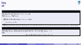 Dãy
số
Định nghĩa
2
Một dãy số là một hàm số N → R, n '→ an. Kí
hiệu (an )n ∈ N hoặc (an).
a)Dãy số đơn điệu: tăng (an ≤ an+1), giảm
(an ≥ an+1), ∀n.
b)Dãy số bị chặn: chặn trên nếu an ≤ M , ∀n, chặn dưới nếu an ≥ K , ∀n, bị chặn nếu dãy vừa bị chặn trên vừa bị chặn
dưới.
Giới hạn của dãy
số
n → ∞
n n
Một dãy số (a ) được gọi là có giới hạn là L ∈ R và viết lim a = L
nếu
∀ϵ > 0, ∃N ∈ N, ( n ≥ N ⇒ |an − L| < ϵ).
Khoa Toán-Tin (HUST) MI 1111– Ch ươ 2024 16 /
 