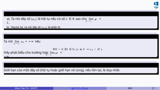 Dãy số hội tụ - phân
kì
n → ∞
n n
a) Ta nói dãy số (a ) là hội tụ nếu có số L ∈ R sao cho lim a =
L.
b) Ngược lại, ta nói dãy số (an) là phân kì.
Giới hạn vô
cùng
n → ∞
n
Ta nói lim a = +∞ nếu
∀M > 0, ∃N ∈ N, ( n ≥ N ⇒ an > M ).
n → ∞
n
Hãy phát biểu cho trường hợp lim a =
−∞
Tính duy nhất của giới
hạn
Giới hạn của một dãy số (hội tụ hoặc giới hạn vô cùng), nếu tồn tại, là duy nhất.
Khoa Toán-Tin (HUST) MI 1111– Ch ươ 2024 17 /
 