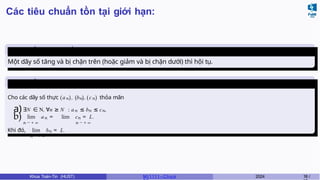 Các tiêu chuẩn tồn tại giới hạn:
Tiêu chuẩn của dãy số đơn
điệu
Một dãy số tăng và bị chặn trên (hoặc giảm và bị chặn dưới) thì hội tụ.
Tiêu chuẩn
kẹp
Cho các dãy số thực (an), (bn), (cn) thỏa mãn
a)∃N ∈ N, ∀n ≥ N : an ≤ bn ≤ cn,
b) lim an = lim cn = L.
n → + ∞ n → + ∞
Khi đó, lim bn = L.
n → + ∞
Khoa Toán-Tin (HUST) MI 1111– Ch ươ 2024 18 /
 