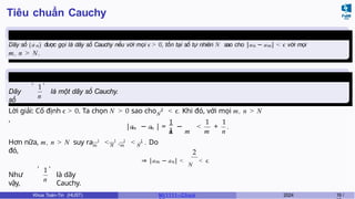 Tiêu chuẩn Cauchy
Định nghĩa
3
Dãy số (a n) được gọi là dãy số Cauchy nếu với mọi ϵ > 0, tồn tại số tự nhiên N sao cho |an − am| < ϵ với mọi
m, n > N.
Ví dụ 1.1
Dãy
số
1
n
, ,
là một dãy số Cauchy.
N
Lời giải: Cố định ϵ > 0. Ta chọn N > 0 sao cho 2
< .
ϵ Khi đó, với mọi m, n > N
,
m n
1
1
n m
1 1
m n
|a − a | = − < + .
m N m N
Hơn nữa, m, n > N suy ra 1
< 1
, 1
< 1
. Do
đó, 2
⇒ |am − an| <
N
< .
ϵ
Như
vậy,
1
n
, ,
là dãy
Cauchy.
Khoa Toán-Tin (HUST) MI 1111– Ch ươ 2024 19 /
 