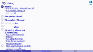 Nội dung
1
2
3
4
6
7
Hàm số
Các khái niệm cơ bản về hàm số
Các hàm số sơ cấp cơ
bản Dãy số
Giới hạn của hàm số
Vô cùng lớn - Vô cùng bé
Hàm số liên tục
5 Đạo hàm và vi phân
Các định lý về hàm khả
vi và ứng dụng
Cực trị của hàm một
biến số
Các công thức khai
triển Taylor, Maclaurin
Quy tắc L’Hospital
Hàm số đơn điệu và các tính
chất BĐT hàm lồi
Phương pháp Newton
Khoa Toán-Tin (HUST) MI 1111– Ch ươ 2024 2 /
 