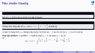 Tiêu chuẩn Cauchy
Định lý 1.1
Dãy số (an) là hội tụ khi và chỉ khi nó là dãy số Cauchy.
Ví dụ 1.2
n n
1 1
2 n
Chứng minh rằng dãy số (a ) với a = 1 + + · · · + là phân kỳ.
Lời giải: Ta chứng minh (an) không là dãy Cauchy. Tức là tồn tại ϵ > 0 sao cho với mọi N > 0, ta chỉ ra tồn tại
m , n > N , ta có |an − am| > ϵ.
2
Thật vậy, ta chọn ϵ = 1
. Với N > 0 bất kì, chọn n > N và chọn m = 2n, ta
có
|a2n − an| =
+
1 1
n + 1 n +
2
1 1 1
2n 2n 2
+ . . . + > n = .
Khoa Toán-Tin (HUST) MI 1111– Ch ươ 2024 20 /
 