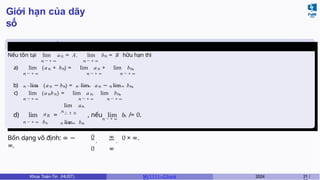 Giới hạn của dãy
số
Các phép toán về giới hạn của dãy
số
Nếu tồn tại lim an = A,
n → + ∞
lim bn = B hữu hạn thì
n → + ∞
a) lim (an + bn) = lim an + lim bn,
n → + ∞ n → + ∞ n → + ∞
n → + ∞ n → + ∞ n → + ∞
b) lim (an − bn) = lim an − lim bn,
c) lim (anbn) = lim an. lim bn,
n → + ∞ n → + ∞ n → + ∞
an
n → + ∞ bn
lim an
n
n → + ∞
lim bn
n → + ∞
n
d) lim =
→ + ∞
, nếu lim b ̸= 0.
Bốn dạng vô định: ∞ −
∞,
0
,
∞
,
0 ∞
0 × ∞.
Khoa Toán-Tin (HUST) MI 1111– Ch ươ 2024 21 /
 