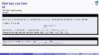 Giới hạn của hàm
số
Hai định nghĩa tương
đương:
Định nghĩa
4
x → x +
0 x → x
−
0
x → ± ∞
Xét x0 ∈ (a, b) và một hàm số f (x ) xác định trên (a, b)  { x 0 } . Ta nói giới hạn của hàm số f (x ) khi x tiến đến
x0 bằng L ∈ R và viết
lim f (x) = L
x→x0
nếu với mọi ϵ > 0, tồn tại số δ > 0 sao cho với 0 < |x − x0| < δ thì |f ( x) − L| < .
ϵ
Tương tự như vậy, hãy nêu các định nghĩa lim f (x), lim f (x), lim f (x).
Định nghĩa
5
x→x0
lim f (x) = L ⇔ ∀(x ), x = x
n n 0
̸ , lim
n → + ∞ x n = x0 thì
lim
n → + ∞ f ( x n) = L.
Khoa Toán-Tin (HUST) MI 1111– Ch ươ 2024 23 /
 