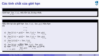 Các tính chất của giới hạn
Tính duy nhất của giới
hạn
Giới hạn lim f (x), nếu tồn tại, là duy nhất.
x→x0
Các phép toán trên giới
hạn
Nếu tồn tại các giới hạn lim f (x), lim g(x) hữu hạn
thì
x→x0
x→x0
a) lim [f (x) + g(x)] = lim f (x) + lim g(x).
x→x0 x→x0 x→x0
b) lim [f (x) − g(x)] = lim f (x) − lim g(x).
x→x0 x→x0 x→x0
c) lim [cf (x)] = c lim f (x).
x→x0 x→x0
d) lim [f (x) · g(x)] = lim f (x) · lim g(x).
x→x0 x→x0 x→x0
x → x 0 g(x)
e) lim =
f (x) x → x 0
lim f (x)
x→ x0
lim g(x) x→ x0
nếu lim g(x) ̸= 0.
Khoa Toán-Tin (HUST) MI 1111– Ch ươ 2024 24 /
 