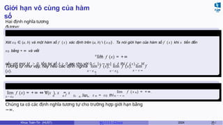 Giới hạn vô cùng của hàm
số
Hai định nghĩa tương
đương:
Định nghĩa
6
x→x0
Xét x0 ∈ (a, b) và một hàm số f (x ) xác định trên (a, b)  { x 0 } . Ta nói giới hạn của hàm số f (x ) khi x tiến đến
x0 bằng + ∞ và viết
lim f (x) = +∞
nếu với mọi M > 0, tồn tại số δ > 0 sao cho với 0 < |x − x0| < δ thì f ( x) > M.
0
x → x x → x 0
− x → ± ∞
Tương tự như vậy, hãy nêu các định nghĩa lim f (x), lim f (x), lim f
(x).
+
Định nghĩa
7
lim f (x) = +∞ ⇔ ∀(x ), x = x
x→x0 n → + ∞
n n ̸ 0, lim x n = x0 thì
lim f ( x n) = +∞.
n → + ∞
Chúng ta có các định nghĩa tương tự cho trường hợp giới hạn bằng
−∞.
Khoa Toán-Tin (HUST) MI 1111– Ch ươ 2024 25 /
 