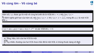 Vô cùng lớn - Vô cùng bé
Vô cùng
bé
x→a
Hàm số f (x) được gọi là một vô cùng bé (viết tắt là VCB) khi x → a nếu lim f (x) =
0.
x→ a
Từ định nghĩa giới hạn của hàm số, nếu lim f (x) = A thì f (x) = A + α(x), trong đó α(x) là một VCB
khi
x → a.
Ví dụ 3.1
f (x) = sin x, g(x) = tan x, h(x) = x2017
là các VCB khi x → 0.
Các tính chất
a) Tổng, hiệu, tích của hai VCB là một
VCB.
0
b) Tuy nhiên, thương của hai VCB chưa chắc đã là một VCB, vì chúng thuộc dạng vô định
0
.
Khoa Toán-Tin (HUST) MI 1111– Ch ươ 2024 28 /
 