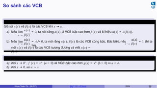So sánh các VCB
So sánh các
VCB
Giả sử α(x) và β(x) là các VCB khi x → a.
a) Nếu lim
α ( x )
= 0, ta nói rằng α(x) là VCB bậc cao hơn β(x) và kí hiệu α(x) = o(β(x)).
x → a β(x)
b) Nếu lim
x → a β(x)
= A ̸= 0, ta nói rằng α(x), β(x) là các VCB cùng bậc. Đặc biệt, nếu
lim
α(x) α(x)
x → a β(x)
= 1 thì ta
nói α(x) và β(x) là các VCB tương đương và viết α(x) ∼
β(x).
Ví dụ 3.2
a) Khi x → 0+
, f (x) = xa
(a > 0) là VCB bậc cao hơn g(x) = xb
(b > 0) ⇔ a > b.
b) Khi x → 0, sin x ∼ x.
Khoa Toán-Tin (HUST) MI 1111– Ch ươ 2024 29 /
 