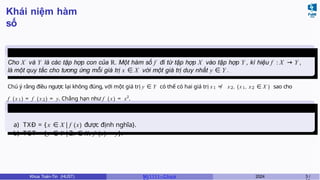 Khái niệm hàm
số
Định nghĩa
1
Tập xác định - Tập giá trị
Cho X và Y là các tập hợp con của R. Một hàm số f đi từ tập hợp X vào tập hợp Y , kí hiệu f : X → Y ,
là một quy tắc cho tương ứng mỗi giá trị x ∈ X với một giá trị duy nhất y ∈ Y .
Chú ý rằng điều ngược lại không đúng, với một giá trị y ∈ Y có thể có hai giá trị x1 ≠ x2, (x1, x2 ∈ X ) sao cho
f (x1) = f (x2) = y. Chẳng hạn như f ( x) = x2
.
a) TXĐ = { x ∈ X|f (x) được định nghĩa}.
b) TGT = {y ∈ Y |∃x ∈ X, f (x) = y}.
Khoa Toán-Tin (HUST) MI 1111– Ch ươ 2024 3 /
 