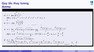 Quy tắc thay tương
đương
Ví dụ 3.3
a) I1 = lim
x 2
e −
12
x → 0 x + x 3
.
2
x 2 2 3 2
1
Khi x → 0, e − 1 ∼ x , x + x ∼ x ⇒ I =
1.
e
√
x
− 1
b) I2 = lim √
x → 0 + x + x
.
2
+
√
x
c) I3 = lim
x→0
m
√
1 + αx −
√n
1 + βx= lim
x→0
m
, √
1 + αx − 1
—
m
√
1 + βx − 1
x x x
,
.
√
m
m n
α √
n
3
β α β
m n
Khi x → 0, 1 + αx − 1 ∼ x, 1 + βx − 1 ∼ x ⇒ I = − .
d) I4 = lim
m
√
1 + αx.
√n
1 + βx −
1
.
√ x → 0 √ x
m
1 + αx. n
1 + βx − 1
x
=
( m
1 + αx − 1). n
1 + βx
x
+
√ √ √
n
1 + βx − 1
x
α β
⇒ I4 =
m
+
n
.
Khoa Toán-Tin (HUST) MI 1111– Ch ươ 2024 31 /
 