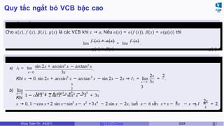 Quy tắc ngắt bỏ VCB bậc cao
Quy tắc ngắt bỏ VCB bậc
cao
Cho α(x), f (x), β(x), g(x) là các VCB khi x → a. Nếu α(x) = o(f (x)), β(x) = o(g(x)) thì
lim
f (x) + α(x)
= lim
f (x)
.
x → a g(x) + β(x) x → a g(x)
Ví dụ 3.4
a) I1 = lim
x→0
sin 2x + arcsin2
x − arctan2
x
3x
.
2 2
1
2x 2
x → 0 3x
3
Khi x → 0, sin 2x + arcsin x − arctan x ∼ sin 2x ∼ 2x ⇒ I = lim = .
b) lim
x→0
3
2
4
1 − cos x + 2 sin x − sin x − x + 3x
tan3 x − 6 sin2
x + x − 5x3
.
Khi
3 2 4 3 2 3
2
2x
x
x → 0, 1 −cos x + 2 sin x−sin x− x +3x ∼ 2 sin x ∼ 2x, tan x− 6 sin x + x − 5x ∼ x ⇒ I = = 2.
Khoa Toán-Tin (HUST) MI 1111– Ch ươ 2024 32 /
 