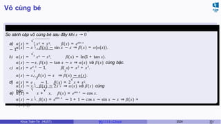 Vô cùng bé
Ví dụ 3.5 (Giữa kì, K61)
+
So sánh cặp vô cùng bé sau đây khi x → 0
a) α(x) =
√3
x2 + x3, β(x) = esin x
− 1.
2
α(x) ∼ x 3 , β(x) ∼ sin x ∼ x ⇒ β(x) = o(α(x)).
b) α(x) =
√5
x6 − x5, β(x) = ln(1 + tan x).
α(x) ∼ −x, β(x) ∼ tan x ∼ x ⇒ α(x) và β(x) cùng bậc.
2
c) α(x) = ex
2
− 1, β(
2
x) = x2
+ x3
.
α(x) ∼ x , β(x) ∼ x ⇒ β(x) ∼ α(x).
√
x
d) α(x) = e − 1, β(x) = 2
√
x + x2.
1 1
α(x) ∼ x 2 , β(x) ∼ 2x 2 ⇒ α(x) và β(x) cùng
bậc. √ √
e) α(x) = x + x, β(x) = esin x
− cos x.
1 sin x
α(x) ∼ x 4 , β(x) = e − 1 + 1 − cos x ∼ sin x ∼ x ⇒ β(x) =
o(α(x)).
Khoa Toán-Tin (HUST) MI 1111– Ch ươ 2024 33 /
 