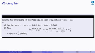 Vô cùng bé
Chú ý 3.1
KHÔNG thay tương đương với tổng hoặc hiệu hai VCB. Ví dụ, xét α(x) = sin x − tan
x.
a) Nếu thay sin x ∼ x, tan x ∼ x thành sin x − tan x ∼ 0 (SAI).
b) Ta có
lim
x→0
sin x − tan
x x3 = lim
x → 0 x x2
sin x cos x − 1 1
= −
1
cos x 2
x3
⇒ α(x) ∼ −
2
(ĐÚNG).
Khoa Toán-Tin (HUST) MI 1111– Ch ươ 2024 34 /
 