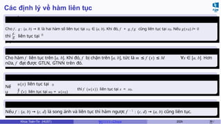 Các định lý về hàm liên tục
Một số tính
chất
Cho f , g : (a, b) → R là hai hàm số liên tục tại x0 ∈ (a, b). Khi đó, f + g, f g cũng liên tục tại x0. Nếu g(x0) ̸= 0
g
0
thì
f
liên tục tại
x .
Hàm liên tục trên một
đoạn
Cho hàm f liên tục trên [a, b]. Khi đó, f bị chặn trên [a, b], tức là m ≤ f (x) ≤ M ∀x ∈ [a, b]. Hơn
nữa, f đạt được GTLN, GTNN trên đó.
Sự liên tục của hàm
hợp
Nế
u
u(x) liên tục tại
x ,
0
f ( x) liên tục tại u0 = u(x0)
thì f (u(x)) liên tục tại x = x0.
Sự liên tục của hàm
ngược
Nếu f : (a, b) → (c, d) là song ánh và liên tục thì hàm ngược f − 1
: (c, d) → (a, b) cũng liên tục.
Khoa Toán-Tin (HUST) MI 1111– Ch ươ 2024 39 /
 