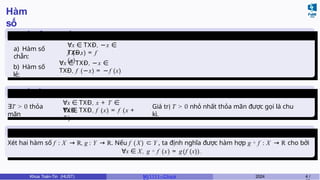Hàm
số
Hàm số chẵn, hàm số
lẻ
a) Hàm số
chẵn:
∀x ∈ TXĐ, −x ∈
TXĐ,
f (−x) = f
(x)
b) Hàm số
lẻ:
∀x ∈ TXĐ, −x ∈
TXĐ, f (−x) = −f (x)
Hàm số tuần
hoàn
∃T > 0 thỏa
mãn
∀x ∈ TXĐ, x + T ∈
TXĐ,
∀x ∈ TXĐ, f (x) = f (x +
T ).
Giá trị T > 0 nhỏ nhất thỏa mãn được gọi là chu
kì.
Hàm
hợp
Xét hai hàm số f : X → R, g : Y → R. Nếu f (X ) ⊂ Y , ta định nghĩa được hàm hợp g ◦ f : X → R cho bởi
∀x ∈ X, g ◦ f (x) = g(f (x)).
Khoa Toán-Tin (HUST) MI 1111– Ch ươ 2024 4 /
 