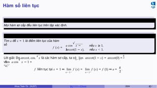 Hàm số liên tục
Ví dụ 4.1
Mọi hàm sơ cấp đều liên tục trên tập xác định.
Ví dụ 4.2 (Học kì 20163)
Tìm a để x = 1 là điểm liên tục của hàm
số
f (x) =
√
a cos x −
1,
nếu x ≥ 1,
arccot(1 − x), nếu x < 1.
x → 1 −
π
2
Lời giải: Do arccot, cos,
√
x là các hàm sơ cấp, ta có lim arccot(1 − x) = arccot(0) =
và
x → 1 +
√
lim a cos x − 1 =
a,
x → 1 − x → 1 +
π
2
f liên tục tại x = 1 ⇔ lim f (x) = lim f (x) = f (1) ⇔ a = .
Khoa Toán-Tin (HUST) MI 1111– Ch ươ 2024 40 /
 