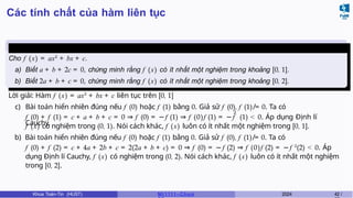 Các tính chất của hàm liên tục
Ví dụ 4.3
Cho f (x) = ax2
+ bx + c.
a) Biết a + b + 2c = 0, chứng minh rằng f (x) có ít nhất một nghiệm trong khoảng [0, 1].
b) Biết 2a + b + c = 0, chứng minh rằng f (x) có ít nhất một nghiệm trong khoảng [0, 2].
Lời giải: Hàm f (x) = ax2
+ bx + c liên tục trên [0, 1]
c) Bài toán hiển nhiên đúng nếu f (0) hoặc f (1) bằng 0. Giả sử f (0), f (1) ̸= 0. Ta có
2
f (0) + f (1) = c + a + b + c = 0 ⇒ f (0) = −f (1) ⇒ f (0)f (1) = −f (1) < 0. Áp dụng Định lí
Cauchy,
f (x) có nghiệm trong (0, 1). Nói cách khác, f (x) luôn có ít nhất một nghiệm trong [0, 1].
b) Bài toán hiển nhiên đúng nếu f (0) hoặc f (1) bằng 0. Giả sử f (0), f (1) ̸= 0. Ta có
f (0) + f (2) = c + 4a + 2b + c = 2(2a + b + c) = 0 ⇒ f (0) = −f (2) ⇒ f (0)f (2) = −f 2
(2) < 0. Áp
dụng Định lí Cauchy, f (x) có nghiệm trong (0, 2). Nói cách khác, f (x) luôn có ít nhất một nghiệm
trong [0, 2].
Khoa Toán-Tin (HUST) MI 1111– Ch ươ 2024 42 /
 