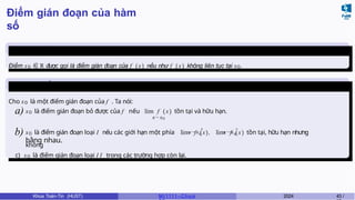 Điểm gián đoạn của hàm
số
Định nghĩa 10
Điểm x0 ∈ R được gọi là điểm gián đoạn của f (x ) nếu như f (x ) không liên tục tại x0.
Phân loại điểm gián
đoạn
x→x0
+ −
x→x0
Cho x0 là một điểm gián đoạn của f . Ta nói:
a) x0 là điểm gián đoạn bỏ được của f nếu lim f ( x) tồn tại và hữu hạn.
x→x0
b) x0 là điểm gián đoạn loại I nếu các giới hạn một phía lim f (x), lim f (x) tồn tại, hữu hạn nhưng
không
bằng nhau.
c) x0 là điểm gián đoạn loại I I trong các trường hợp còn lại.
Khoa Toán-Tin (HUST) MI 1111– Ch ươ 2024 43 /
 