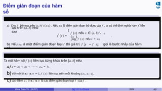 Điểm gián đoạn của hàm
số
Ghi
chú
a) Cho f liên tục trên (a, b)  { x 0} . Nếu x0 là điểm gián đoạn bỏ được của f , ta có thể định nghĩa hàm f˜ liên
tục trên (a, b) như
sau
˜
f (x) =
(
0
f (x) nếu x ∈ (a, b) 
{ x },
x→ x0
lim f ( x) nếu x = x0
.
0 0
+ −
0
b) Nếu x là một điểm gián đoạn loại I thì giá trị f x − f x gọi là bước nhảy của hàm
số.
Liên tục từng
khúc
Ta nói hàm số f (x) liên tục từng khúc trên [a, b] nếu
a) a = a0 < a1 < · · · < an = b,
b)Với mỗi 0 ≤ i ≤ n − 1, f (x ) liên tục trên mỗi khoảng (ai, ai+1),
c) các điểm ai, 0 ≤ i ≤ n là các điểm gián đoạn loại I của f .
Khoa Toán-Tin (HUST) MI 1111– Ch ươ 2024 44 /
 