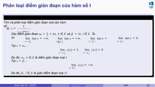 Phân loại điểm gián đoạn của hàm số I
Ví dụ 4.4 (Giữa kì, K61)
Tìm và phân loại điểm gián đoạn của các hàm
số
a) y =
1
1 − 2tan x
.
k
π
2 l
Các điểm gián đoạn α = + kπ, k ∈ Z và β = lπ, l ∈ Z. Ta
có
+
k
lim tan x = −∞,
x → α k
x → β
− +
l
lim tan x = +∞, lim tan x =
0, x → β l
lim tan x = 0.
−
x → α
Tại x = αk :
x → α
+
k
x → α
−
k
lim y(x) = 1, lim y(x) = 0.
x → β +
l
Do đó, αk , k ∈ Z là điểm gián đoạn loại I
Tại x = βl :
lim y(x) = −∞.
Do đó, βl , l ∈ Z là gián điểm đoạn loại II.
Khoa Toán-Tin (HUST) MI 1111– Ch ươ 2024 45 /
 