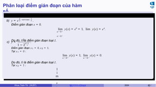 Phân loại điểm gián đoạn của hàm
số
Ví dụ 4.5 (Giữa kì, K61)
b) y = e
π
2
−arctan 1
x .
Điểm gián đoạn x = 0.
lim y(x) = e0
= 1, lim y(x) = eπ
.
x → 0 +
x → 0 −
Do đó, 0 là điểm gián đoạn loại I.
c) y =
1
x − 1
1 − 2 x
.
Điểm gián đoạn x1 = 0, x2 = 1.
Tại x1 = 0 :
lim y(x) = 1, lim y(x) = 0.
x → 0 + x → 0 −
Do đó, 0 là điểm gián đoạn loại I.
Tại x2 = 1 :
l
i
m
y
Khoa Toán-Tin (HUST) MI 1111– Ch ươ 2024 46 /
 