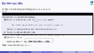 Sự liên tục đều
Kí hiệu I là một trong các khoảng sau (a, b), (a, b], [a, b),
[a, b].
Định nghĩa 11
Cho hàm số f (x) xác định trên khoảng I.
a)Ta nói f ( x) là liên tục tại x0 nếu lim f (x ) = f (x0), nghĩa là
x→x0
∀ϵ > 0, ∃δ = δ( ,
ϵ x0), ∀x ∈ I , (|x − x0| < δ ⇒ |f ( x) − f (x0)| < ϵ).
Hàm số f ( x) được gọi là liên tục trên I nếu nó liên tục tại mọi x0 ∈ I.
b) Ta nói f (x) liên tục đều trên I nếu
∀ϵ > 0, ∃δ = δ(ϵ), ∀x, y ∈ I, (|x − y| < δ ⇒ |f (x) − f (y)| < .
ϵ )
a)Liên tục: δ = δ( ,
ϵ x0),
b)Liên tục đều: δ = δ(ϵ) LIÊN TỤC ĐỀU ⇒ LIÊN
TỤC . Ví dụ: Xét hàm số f (x) = x
Khoa Toán-Tin (HUST) MI 1111– Ch ươ 2024 47 /
 