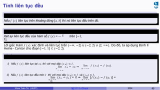 Tính liên tục đều
Định lý 4.1 (Heine-Cantor)
Nếu f (x) liên tục trên khoảng đóng [a, b] thì nó liên tục đều trên đó.
Ví dụ 4.6
x
Xét sự liên tục đều của hàm số f (x) = trên [−1,
1].
4 − x2
Lời giải: Hàm f (x) xác định và liên tục trên (−∞, −2) ∪ (−2, 2) ∪ (2, +∞). Do đó, ta áp dụng Định lí
Heine - Cantor cho đoạn [−1, 1] ⊂ (−2, 2).
Bổ đề 4.1
i) Nếu f ( x) liên tục tại x0 thì với mọi dãy ( x n ) ⊂ I,
n
lim x n = x0 ⇒
→ + ∞
lim f ( x n) = f (x0).
n → + ∞
ii) Nếu f ( x) liên tục đều trên I thì với mọi dãy ( x n) ⊂ I và (yn) ⊂ I,
n → + ∞ n → + ∞
n n n n
lim (x − y ) = 0 ⇒ lim [f (x ) − f (y )] =
0.
Khoa Toán-Tin (HUST) MI 1111– Ch ươ 2024 48 /
 