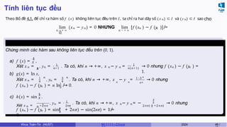 Tính liên tục đều
Theo Bổ đề 4.1, để chỉ ra hàm số f ( x) không liên tục đều trên I, ta chỉ ra hai dãy số ( x n ) ⊂ I và (yn) ⊂ I sao cho
n → + ∞ n → + ∞
n n n n
lim (x − y ) = 0 NHƯNG lim [f (x ) − f (y )] ̸=
0.
Ví dụ 4.7
Chứng minh các hàm sau không liên tục đều trên (0, 1).
x
a) f (x) =
1
,
n 1
n
Xét x = , yn
1
n+1
= . Ta có, khi n → +∞, x − y
n n = 1
n(n+1) n n
→ 0 nhưng f (x ) − f (y ) =
1.
b) g(x) = ln x,
n
1
4
n
Xét x = , yn
3
4
n
= . Ta có, khi n → +∞, x − y = 1−3 n
n n 4n
→ 0 nhưng
n n
1
3
f (x ) − f (y ) = n ln ̸→ 0.
x
c) h(x) = sin
1
.
Xét x n = π
1
1
2 +2nπ 2nπ
n n n
, y = . Ta có, khi n → +∞, x − y = −
π
2
2
2nπ( π +2nπ)
→ 0 nhưng
n n
π
2 ̸
f (x ) − f (y ) = sin( + 2nπ) − sin(2nπ) = 1 =
0.
Khoa Toán-Tin (HUST) MI 1111– Ch ươ 2024 49 /
 