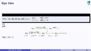 Đạo hàm
Ví dụ 5.1 (Giữa kì, K61)
′
Tính f (0), nếu tồn tại, biết f (x) =
nếu x ≥ 0,
sin x,
x2
+ x, nếu x < 0.
Lời
giải:
lim
f (x) − f (0)
= lim
sin x
=
1,
x → 0 + x − 0 x → 0 + x
lim
x → 0 − x − 0
2
f (x) − f (0) x
+ x
x → 0 − x x → 0 −
= lim = lim x + 1 = 1.
Vậy, f ′
(0) = 1.
Khoa Toán-Tin (HUST) MI 1111– Ch ươ 2024 52 /
 