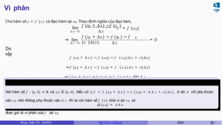 Vi phân
Cho hàm số y = f ( x) có đạo hàm tại x0. Theo định nghĩa của đạo hàm,
lim
∆ x → 0
0
f (x + ∆x) −f (x )
∆ x
0 ′ 0
= f (x )
⇒ lim
∆ x → 0
′
0 0 0
f (x + ∆x) − f (x ) − f
(x )∆(x) ∆ x
= 0
Do
vậy
f (x0 + ∆ x ) − f (x0) − f ′
( x 0 ) ∆ x = o(∆x)
⇒ f (x0 + ∆ x ) − f (x0) = f ′
( x 0 ) ∆ x + o(∆x)
⇒ f (x0 + ∆ x ) − f (x0) ∼ f ′
( x 0 ) ∆ x khi ∆ x
→ 0.
Định nghĩa 14
Xét hàm số f : (a, b) → R và x0 ∈ (a, b). Nếu có ∆ f = f (x0 + ∆ x ) − f (x0) = A ∆ x + o(∆x), ở đó A chỉ phụ thuộc
vào x0 chứ không phụ thuộc vào ∆ x thì ta nói hàm số f ( x) khả vi tại x0 và
df (x0) = A ∆ x .
được gọi là vi phân của f tại x0.
Khoa Toán-Tin (HUST) MI 1111– Ch ươ 2024 56 /
 