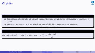 Vi phân
Mối liên hệ giữa đạo hàm và vi
phân
a) Đối với hàm số một biến số, hàm số có đạo hàm tại x khi và chỉ khi nó khả vi tại x, và df (x) = f ′
(x)∆x.
b) Nếu y = x thì dy = dx = 1.∆x. Vì thế với biến số độc lập x ta có dx = ∆ x và do đó,
dy = df (x) = f ′
(x)dx.
Các phép toán trên vi
phân
u
v
d(u ± v) = du ± dv, d(u.v) = udv + vdu, d =
vdu − udv
v2
.
Khoa Toán-Tin (HUST) MI 1111– Ch ươ 2024 57 /
 
