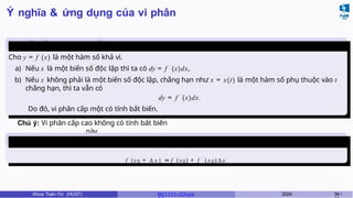 Ý nghĩa & ứng dụng của vi phân
Tính bất biến của vi phân cấp
một
Cho y = f (x) là một hàm số khả vi.
a) Nếu x là một biến số độc lập thì ta có dy = f ′
(x)dx,
b) Nếu x không phải là một biến số độc lập, chẳng hạn như x = x(t) là một hàm số phụ thuộc vào t
chẳng hạn, thì ta vẫn có
dy = f ′
(x)dx.
Do đó, vi phân cấp một có tính bất biến.
Chú ý: Vi phân cấp cao không có tính bất biến
này.
Ứng dụng của vi phân vào tính gần
đúng
f (x0 + ∆ x ) ≈ f (x0) + f ′
( x 0) ∆ x .
Khoa Toán-Tin (HUST) MI 1111– Ch ươ 2024 59 /
 