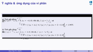 Ý nghĩa & ứng dụng của vi phân
Ví dụ 5.4 (Giữa kì, K61)
a) Tính gần đúng
√3
7,
97.
3
√
0
′
Xét f (x) = x, x = 8, ∆ x = −0, 03. Khi đó, f (x) = 1 1
3
√3
x2
và
3
√ ′
0 0 0
1
12
7, 97 = f (x + ∆ x) ≈ f (x ) + f (x )∆x = 2 − 0, 03 = 1.9975.
b) Tính gần đúng
√3
8,
03. 3
√3
x2
Xét f ( x) =
√3
x, x0 = 8, ∆ x = 0, 03. Khi đó, f ′
( x ) = 1 1
và
3
√ ′
0 0 0
12
1
7, 97 = f (x + ∆ x) ≈ f (x ) + f (x )∆x = 2 + 0, 03
= 2, 0025.
Khoa Toán-Tin (HUST) MI 1111– Ch ươ 2024 60 /
 