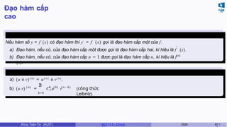 Đạo hàm cấp
cao
Định nghĩa 15
Nếu hàm số y = f (x) có đạo hàm thì y′
= f ′
(x) gọi là đạo hàm cấp một của f.
′ ′
(n)
a) Đạo hàm, nếu có, của đạo hàm cấp một được gọi là đạo hàm cấp hai, kí hiệu là f (x).
b) Đạo hàm, nếu có, của đạo hàm cấp n − 1 được gọi là đạo hàm cấp n, kí hiệu là f
(x).
Các phép
toán
a) (u ± v)( n )
= u( n )
± v( n )
,
n
Σ
k=0
b) (u.v) = Cn u v
(n) k ( k) ( n − k )
(công thức
Leibniz).
Khoa Toán-Tin (HUST) MI 1111– Ch ươ 2024 61 /
 