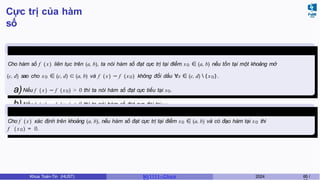 Cực trị của hàm
số
Định nghĩa 17
Cho hàm số f ( x) liên tục trên (a, b), ta nói hàm số đạt cực trị tại điểm x0 ∈ (a, b) nếu tồn tại một khoảng mở
(c, d) sao cho x0 ∈ (c, d) ⊂ (a, b) và f (x) − f (x0) không đổi dấu ∀x ∈ (c, d)  {x0}.
a)Nếu f ( x) − f (x0) > 0 thì ta nói hàm số đạt cực tiểu tại x0.
b)Nếu f ( x) − f (x0) < 0 thì ta nói hàm số đạt cực đại tại x0.
Định lý 6.1 (Định lý Fermat )
Cho f ( x) xác định trên khoảng (a, b), nếu hàm số đạt cực trị tại điểm x0 ∈ (a, b) và có đạo hàm tại x0 thì
f ′
( x0) = 0.
Khoa Toán-Tin (HUST) MI 1111– Ch ươ 2024 65 /
 