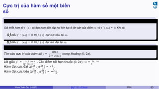 Cực trị của hàm số một biến
số
Định lý 6.3
′ ′
′ ′
Giả thiết hàm số f ( x) có đạo hàm đến cấp hai liên tục ở lân cận của điểm x0 và f ′
(x 0) = 0. Khi đó
a)Nếu f (x0) > 0 thì f (x) đạt cực tiểu tại x0.
b)Nếu f (x0) < 0 thì f ( x) đạt cực đại tại x0.
Ví dụ 6.2 (Giữa kì, K61)
Tìm các cực trị của hàm số y =
sin x
2 + cos x
trong khoảng (0, 2π).
(2+cos x)2 3
3
Lời giải: y′
= 1 + 2 cos x
. Các điểm tới hạn thuộc (0, 2π) : x = 2π
, 4π
. 2π 2π 1
√
3 3 3
Hàm đạt cực đại tại , y( ) = .
4π
3 3
4π 1
√
3
Hàm đạt cực tiểu tại , y( ) = − .
Khoa Toán-Tin (HUST) MI 1111– Ch ươ 2024 67 /
 