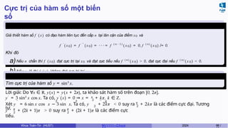 Cực trị của hàm số một biến
số
Định lý 6.4
Giả thiết hàm số f ( x) có đạo hàm liên tục đến cấp n tại lân cận của điểm x0 và
f ′
( x0) = f ′ ′
(x 0) = · · · = f ( n − 1 )
( x 0) = 0, f ( n )
( x 0) ̸ = 0.
Khi đó
a)Nếu n chẵn thì f (x0) đạt cực trị tại x0 và đạt cực tiểu nếu f ( n )
( x 0) > 0, đạt cực đại nếu f ( n )
( x 0) < 0.
b)Nếu n lẻ thì f ( x) không đạt cực trị tại x0.
Ví dụ 6.3
Tìm cực trị của hàm số y = sin3
x.
Lời giải: Do ∀x ∈ R, y(x) = y(x + 2π), ta khảo sát hàm số trên đoạn [0, 2π].
2
y′
= 3 sin2
x cos x. Ta có, y′
(x) = 0 ⇒ x = π
+ kπ, k ∈ Z.
π
2 2
′′ 2 3 ′′ π
Xét y = 6 sin x cos x − 3 sin x. Ta có, y + 2kπ < 0 suy ra + 2kπ là các điểm cực đại. Tương
tự,
′′ π
2
π
2
y + (2k + 1)π > 0 suy ra + (2k + 1)π là các điểm cực
tiểu.
Khoa Toán-Tin (HUST) MI 1111– Ch ươ 2024 68 /
 