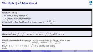 Các định lý về hàm khả vi
Định lý Lagrange
Nếu hàm số f (x)
a) liên tục trong đoạn [a, b],
b) có đạo hàm trong khoảng (a,
b),
thì tồn tại ít nhất một điểm c ∈ (a, b) sao cho f ′
(c)
=
f (b) − f
(a)
b − a
.
Ví dụ 6.5 (Giữa kì, K61)
Chứng minh rằng
1
b
+
−
b
a
2
< arctan b − arctan a <
1
b
+
−
a
a
2
với 0 < a < b.
Lời giải: Áp dụng Định lí Lagrange cho arctan(x) trên (a, b), tồn tại c ∈ (a, b) sao
cho arctan b − arctan a = (b −
a)
1
c2 + 1
.
Do a2
+ 1 < c2
+ 1 < b2
+ 1 và b − a > 0, ta có điều phải chứng
minh.
Khoa Toán-Tin (HUST) MI 1111– Ch ươ 2024 70 /
 