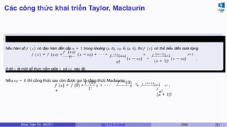 Các công thức khai triển Taylor, Maclaurin
Định lý 6.5
Nếu hàm số f (x) có đạo hàm đến cấp n + 1 trong khoảng (a, b), x0 ∈ (a, b), thì f (x) có thể biểu diễn dưới dạng
f ′
(x0)
f ( x) = f (x0) +
1!
( x − x0) + · · · + f ( n )
( x0)
n!
f (n+1)
(c)
n n+1
( x − x0) +
( n + 1)!
( x − x0) ,
ở đó c là một số thực nằm giữa x và x0 nào đó.
Nếu x0 = 0 thì công thức sau còn được gọi là công thức Maclaurin:
1!
f (x) = f (0) + x + · · ·
+
f ′
(0) f ( n )
(0) n
f (n+1)
( c ) n + 1
x +
x
. n!
(n + 1)!
Khoa Toán-Tin (HUST) MI 1111– Ch ươ 2024 72 /
 